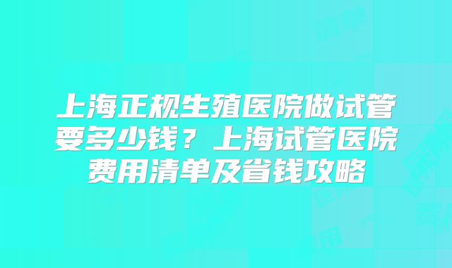 上海正规生殖医院做试管要多少钱？上海试管医院费用清单及省钱攻略