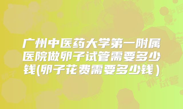 广州中医药大学第一附属医院做卵子试管需要多少钱(卵子花费需要多少钱）