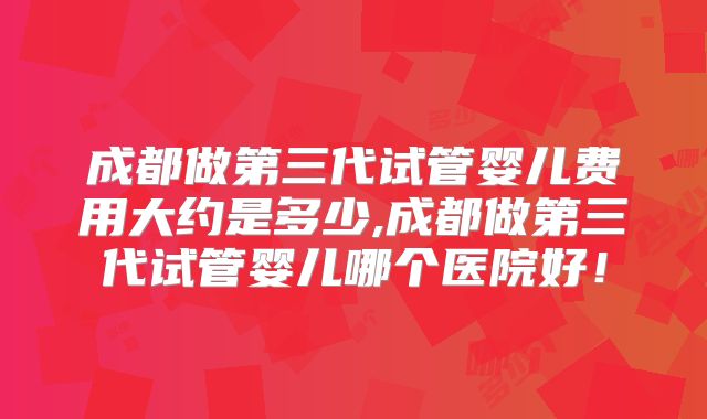 成都做第三代试管婴儿费用大约是多少,成都做第三代试管婴儿哪个医院好！