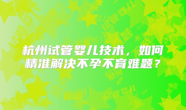 杭州试管婴儿技术,如何精准解决不孕不育难题?