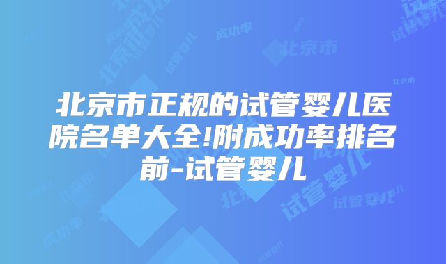 北京市正规的试管婴儿医院名单大全!附成功率排名前-试管婴儿
