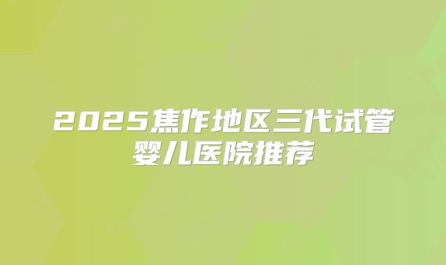 2025焦作地区三代试管婴儿医院推荐