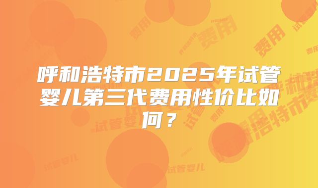 呼和浩特市2025年试管婴儿第三代费用性价比如何？