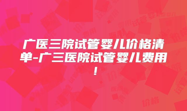 广医三院试管婴儿价格清单-广三医院试管婴儿费用！