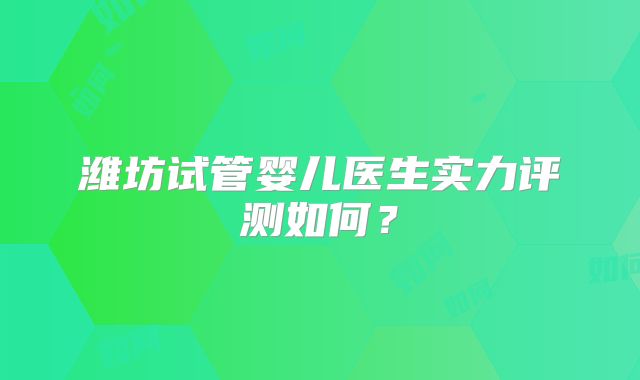 潍坊试管婴儿医生实力评测如何？