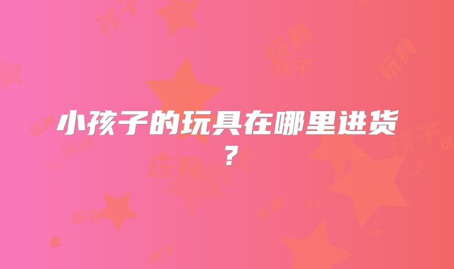 小孩子的玩具在哪里进货?