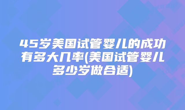 45岁美国试管婴儿的成功有多大几率(美国试管婴儿多少岁做合适)