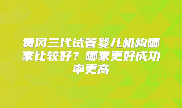 黄冈三代试管婴儿机构哪家比较好?哪家更好成功率更高