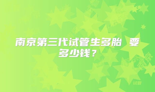 南京第三代试管生多胎 要多少钱?
