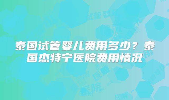 泰国试管婴儿费用多少？泰国杰特宁医院费用情况