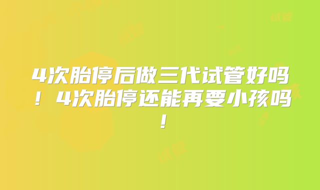 4次胎停后做三代试管好吗！4次胎停还能再要小孩吗！