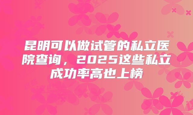 昆明可以做试管的私立医院查询,2025这些私立成功率高也上榜
