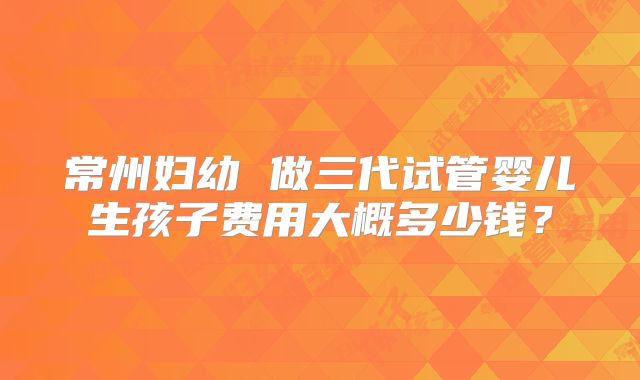 常州妇幼 做三代试管婴儿生孩子费用大概多少钱？