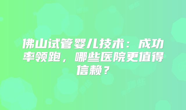 佛山试管婴儿技术：成功率领跑，哪些医院更值得信赖？