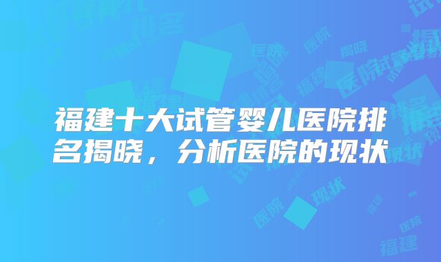 福建十大试管婴儿医院排名揭晓，分析医院的现状