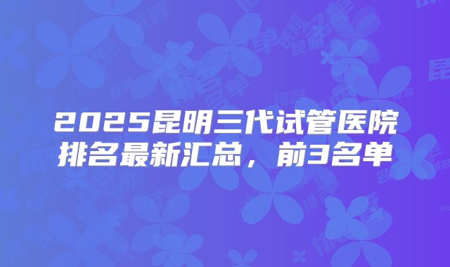2025昆明三代试管医院排名最新汇总，前3名单