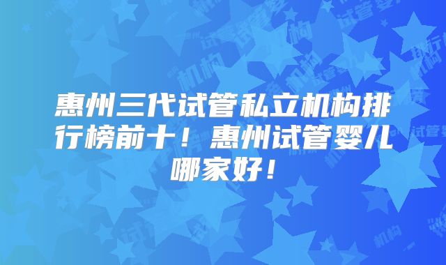 惠州三代试管私立机构排行榜前十！惠州试管婴儿哪家好！