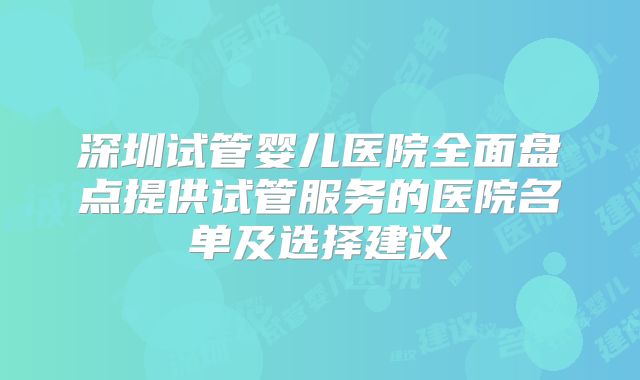 深圳试管婴儿医院全面盘点提供试管服务的医院名单及选择建议