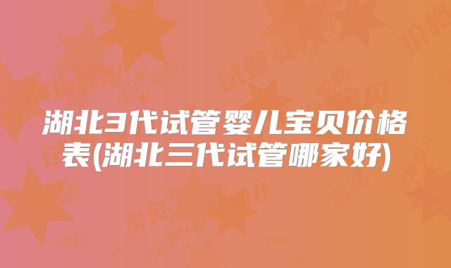 湖北3代试管婴儿宝贝价格表(湖北三代试管哪家好)