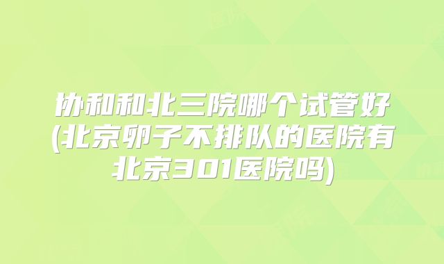 协和和北三院哪个试管好(北京卵子不排队的医院有北京301医院吗)