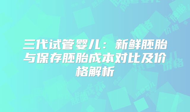 三代试管婴儿：新鲜胚胎与保存胚胎成本对比及价格解析