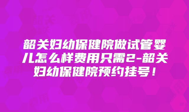 韶关妇幼保健院做试管婴儿怎么样费用只需2-韶关妇幼保健院预约挂号！