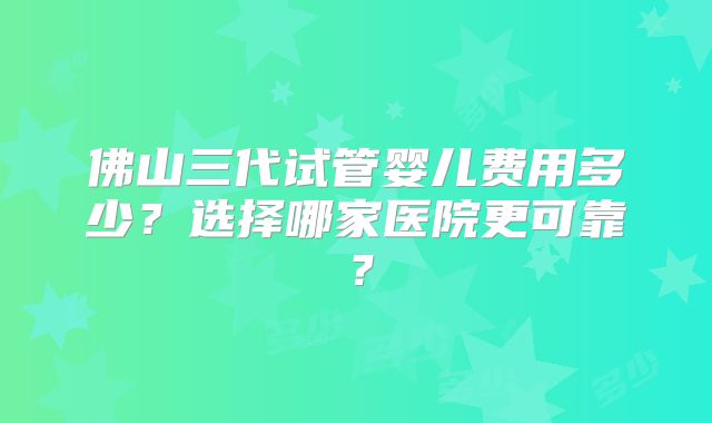 佛山三代试管婴儿费用多少？选择哪家医院更可靠？
