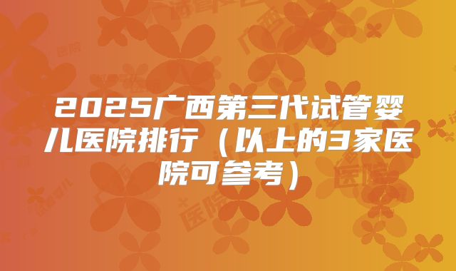 2025广西第三代试管婴儿医院排行（以上的3家医院可参考）