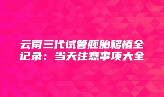 云南三代试管胚胎移植全记录：当天注意事项大全