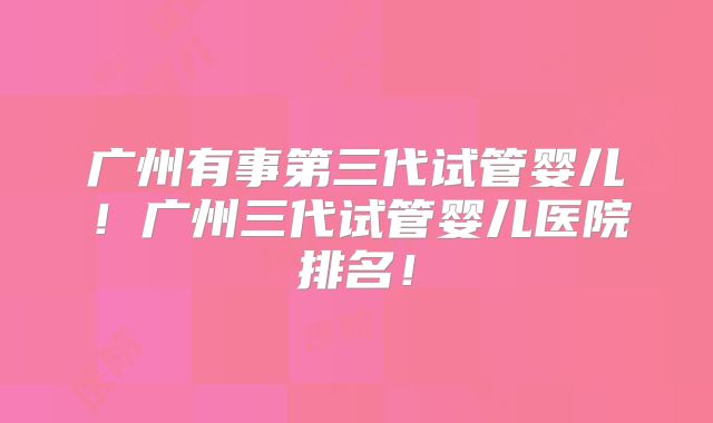 广州有事第三代试管婴儿！广州三代试管婴儿医院排名！