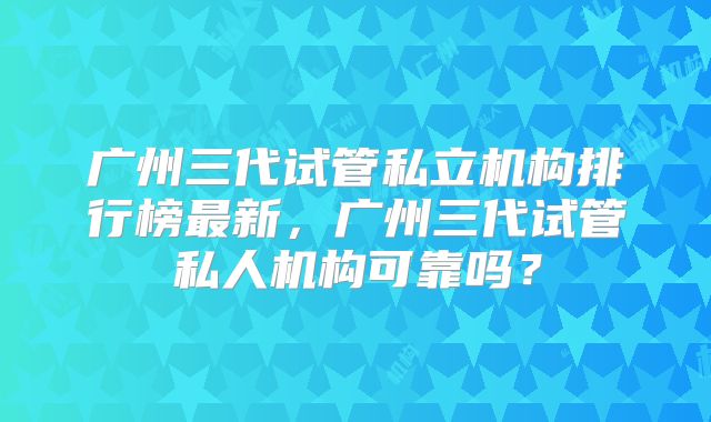 广州三代试管私立机构排行榜最新，广州三代试管私人机构可靠吗？
