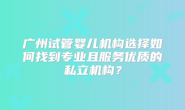 广州试管婴儿机构选择如何找到专业且服务优质的私立机构？