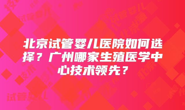 北京试管婴儿医院如何选择？广州哪家生殖医学中心技术领先？