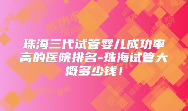 珠海三代试管婴儿成功率高的医院排名-珠海试管大概多少钱！