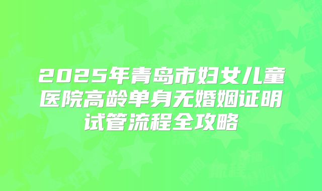 2025年青岛市妇女儿童医院高龄单身无婚姻证明试管流程全攻略
