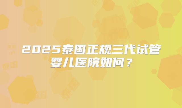 2025泰国正规三代试管婴儿医院如何？