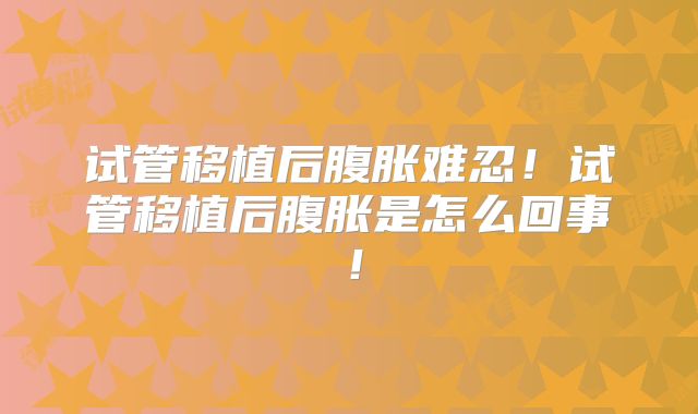 试管移植后腹胀难忍!试管移植后腹胀是怎么回事!