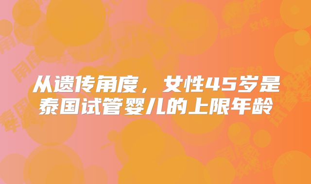 从遗传角度,女性45岁是泰国试管婴儿的上限年龄