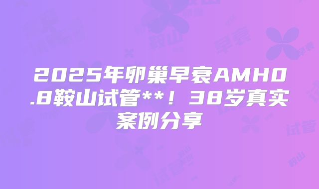 2025年卵巢早衰AMH0.8鞍山试管**！38岁真实案例分享