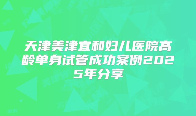 天津美津宜和妇儿医院高龄单身试管成功案例2025年分享