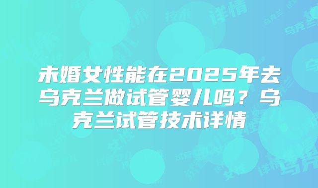 未婚女性能在2025年去乌克兰做试管婴儿吗？乌克兰试管技术详情