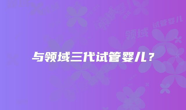 与领域三代试管婴儿？