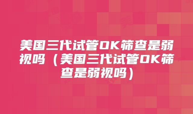 美国三代试管OK筛查是弱视吗（美国三代试管OK筛查是弱视吗）