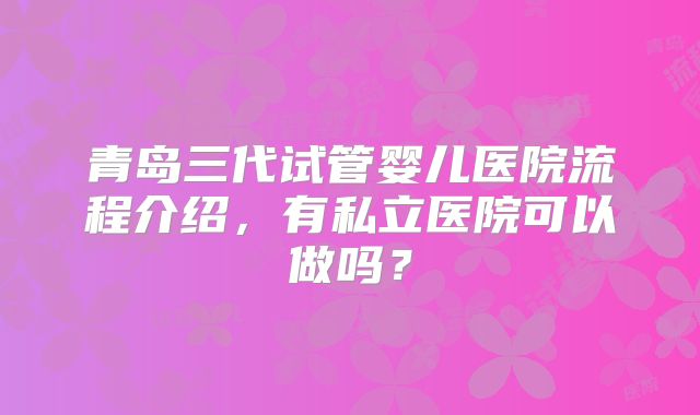青岛三代试管婴儿医院流程介绍，有私立医院可以做吗？