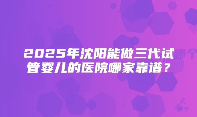 2025年沈阳能做三代试管婴儿的医院哪家靠谱？