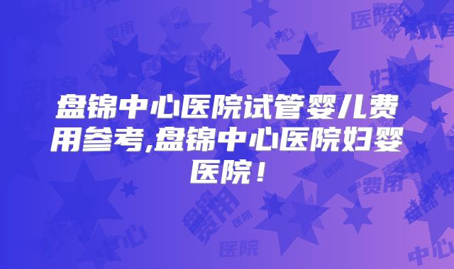 盘锦中心医院试管婴儿费用参考,盘锦中心医院妇婴医院！