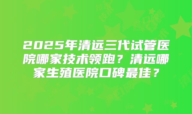 2025年清远三代试管医院哪家技术领跑？清远哪家生殖医院口碑最佳？