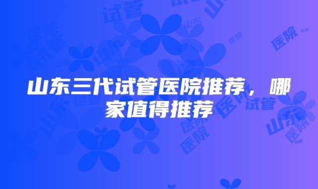 山东三代试管医院推荐，哪家值得推荐