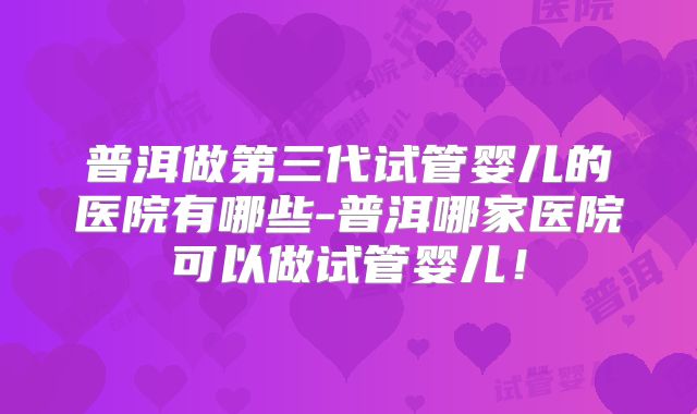 普洱做第三代试管婴儿的医院有哪些-普洱哪家医院可以做试管婴儿！