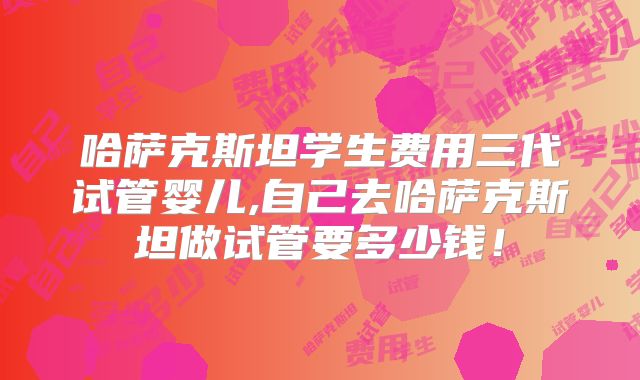 哈萨克斯坦学生费用三代试管婴儿,自己去哈萨克斯坦做试管要多少钱！